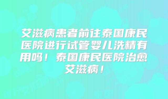 艾滋病患者前往泰国康民医院进行试管婴儿洗精有用吗!泰国康民医院治愈艾滋病!