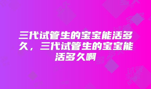 三代试管生的宝宝能活多久,三代试管生的宝宝能活多久啊