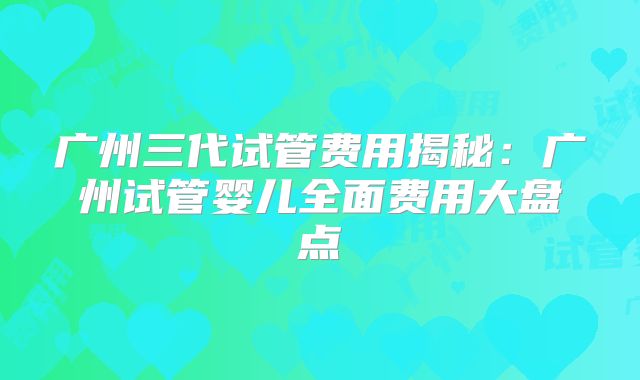 广州三代试管费用揭秘:广州试管婴儿全面费用大盘点