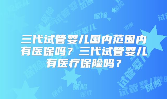 三代试管婴儿国内范围内有医保吗?三代试管婴儿有医疗保险吗?