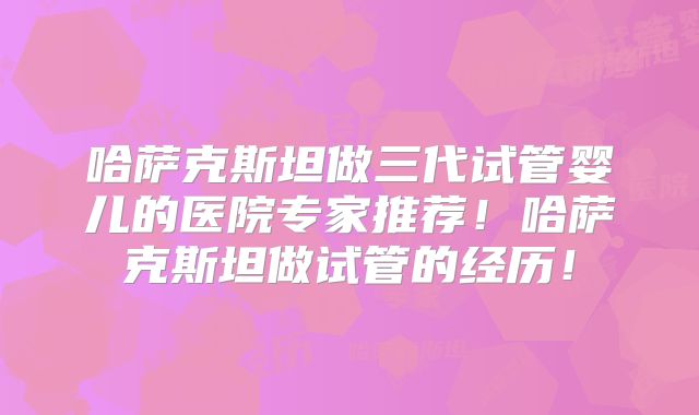 哈萨克斯坦做三代试管婴儿的医院专家推荐!哈萨克斯坦做试管的经历!