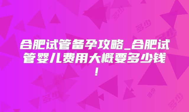 合肥试管备孕攻略_合肥试管婴儿费用大概要多少钱!