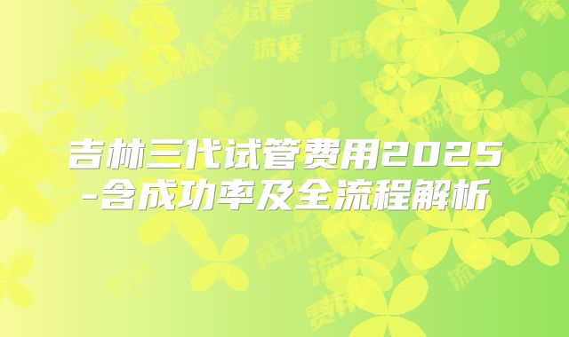 吉林三代试管费用2025-含成功率及全流程解析