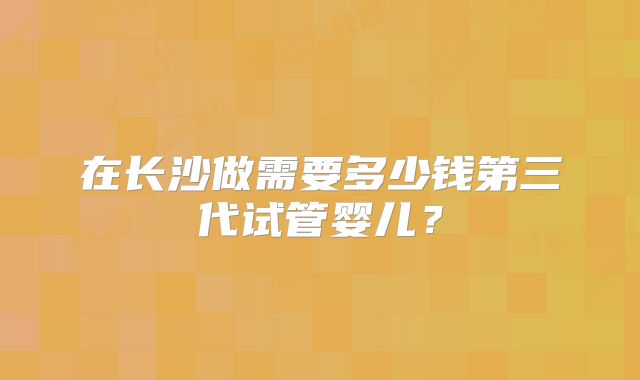 在长沙做需要多少钱第三代试管婴儿?