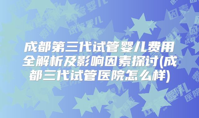 成都第三代试管婴儿费用全解析及影响因素探讨(成都三代试管医院怎么样)