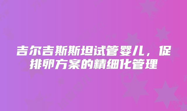 吉尔吉斯斯坦试管婴儿,促排卵方案的精细化管理