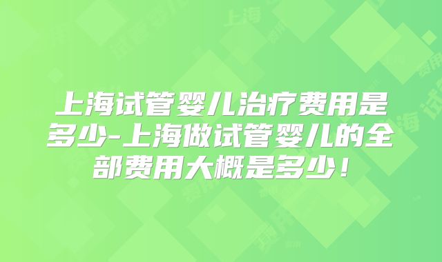 上海试管婴儿治疗费用是多少-上海做试管婴儿的全部费用大概是多少!