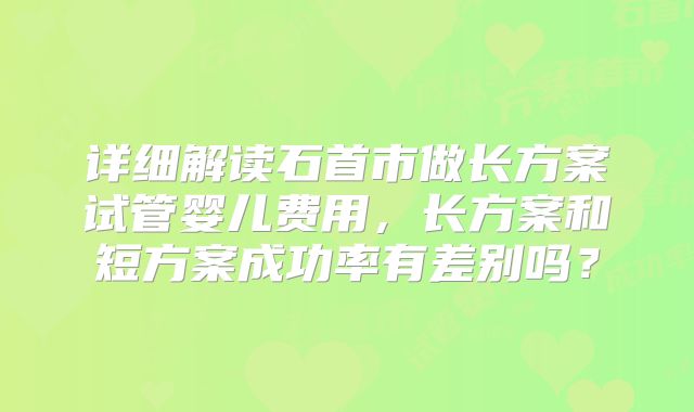 详细解读石首市做长方案试管婴儿费用,长方案和短方案成功率有差别吗?