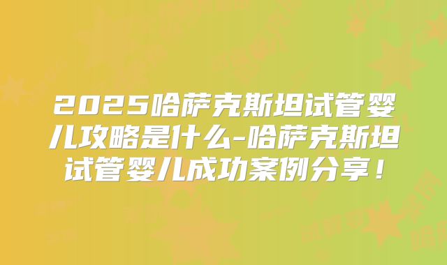 2025哈萨克斯坦试管婴儿攻略是什么-哈萨克斯坦试管婴儿成功案例分享!