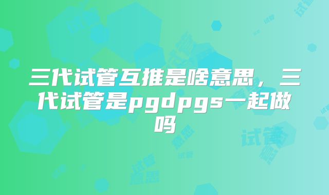 三代试管互推是啥意思,三代试管是pgdpgs一起做吗