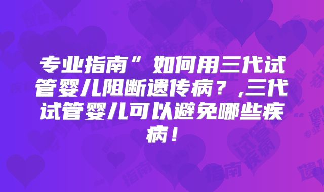 专业指南”如何用三代试管婴儿阻断遗传病？,三代试管婴儿可以避免哪些疾病！