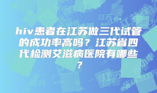 hiv患者在江苏做三代试管的成功率高吗?江苏省四代检测艾滋病医院有哪些?