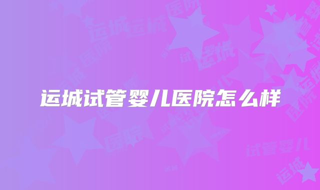 运城试管婴儿医院怎么样
