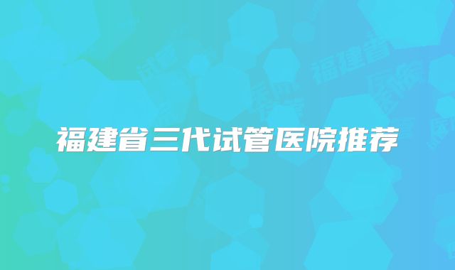 福建省三代试管医院推荐