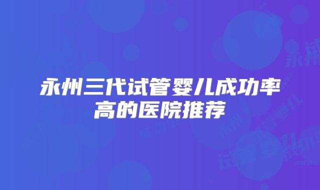 永州三代试管婴儿成功率高的医院推荐