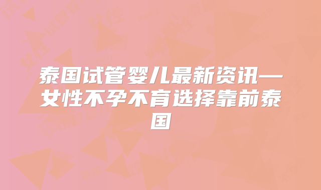 泰国试管婴儿最新资讯—女性不孕不育选择靠前泰国