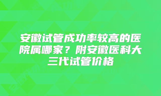 安徽试管成功率较高的医院属哪家？附安徽医科大三代试管价格