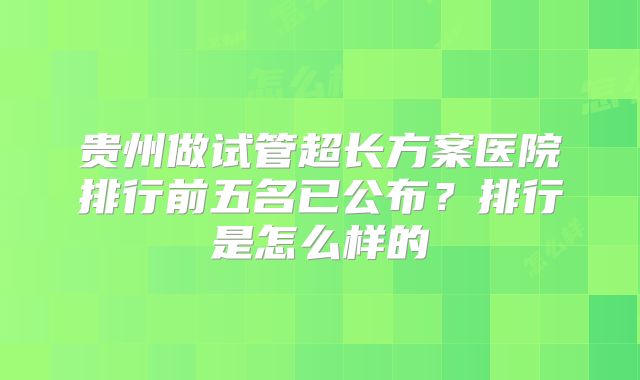 贵州做试管超长方案医院排行前五名已公布?排行是怎么样的