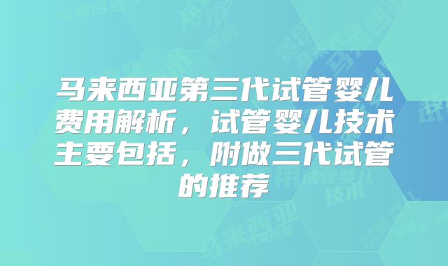 马来西亚第三代试管婴儿费用解析，试管婴儿技术主要包括，附做三代试管的推荐