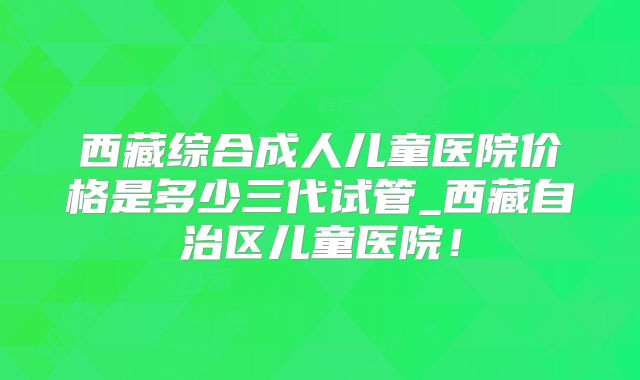 西藏综合成人儿童医院价格是多少三代试管_西藏自治区儿童医院!