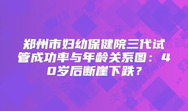 郑州市妇幼保健院三代试管成功率与年龄关系图:40岁后断崖下跌?