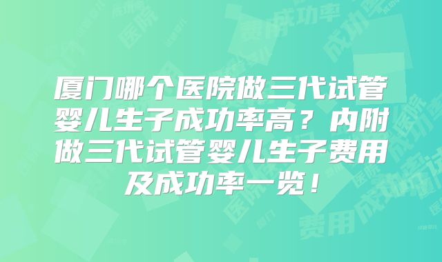 厦门哪个医院做三代试管婴儿生子成功率高?内附做三代试管婴儿生子费用及成功率一览!
