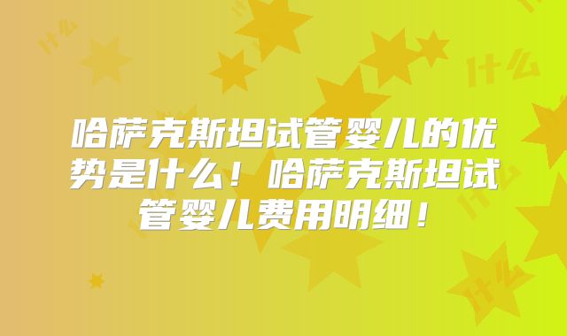 哈萨克斯坦试管婴儿的优势是什么!哈萨克斯坦试管婴儿费用明细!