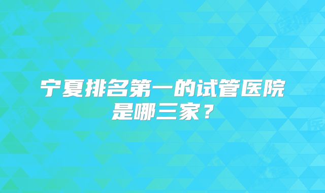 宁夏排名第一的试管医院是哪三家?
