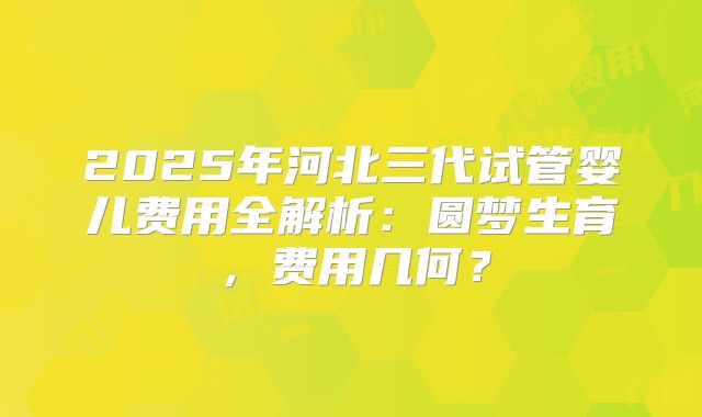 2025年河北三代试管婴儿费用全解析：圆梦生育，费用几何？