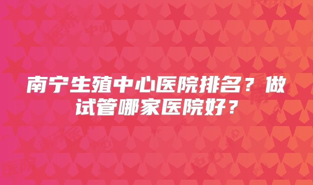 南宁生殖中心医院排名？做试管哪家医院好？