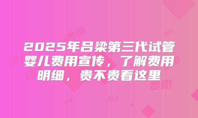 2025年吕梁第三代试管婴儿费用宣传，了解费用明细，贵不贵看这里