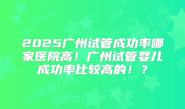 2025广州试管成功率哪家医院高!广州试管婴儿成功率比较高的!?