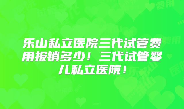 乐山私立医院三代试管费用报销多少!三代试管婴儿私立医院!