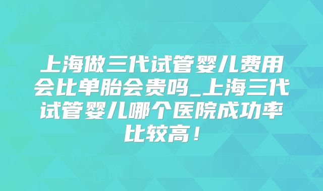 上海做三代试管婴儿费用会比单胎会贵吗_上海三代试管婴儿哪个医院成功率比较高!