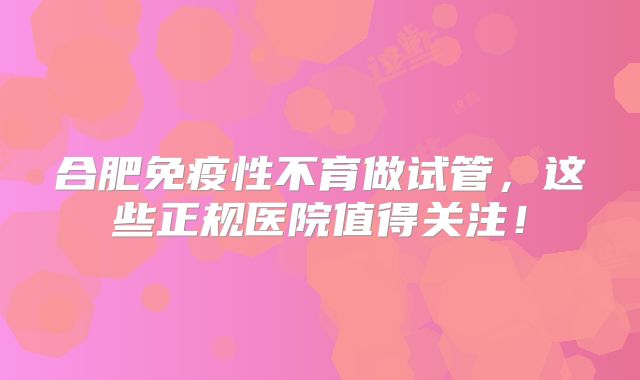 合肥免疫性不育做试管,这些正规医院值得关注!