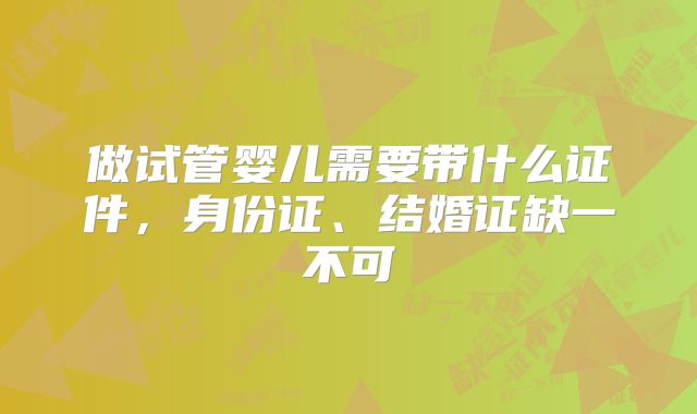 做试管婴儿需要带什么证件，身份证、结婚证缺一不可