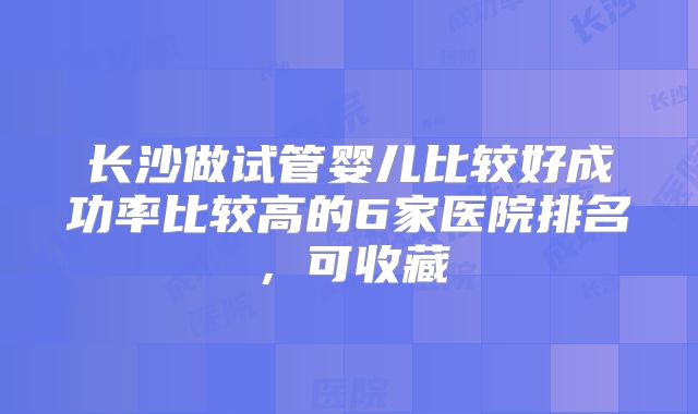 长沙做试管婴儿比较好成功率比较高的6家医院排名,可收藏