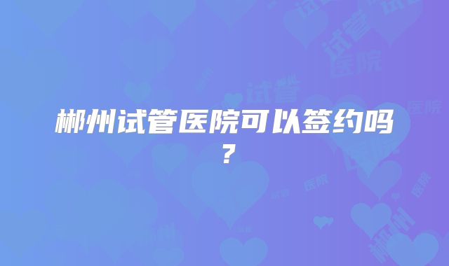 郴州试管医院可以签约吗？