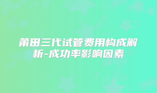 莆田三代试管费用构成解析-成功率影响因素