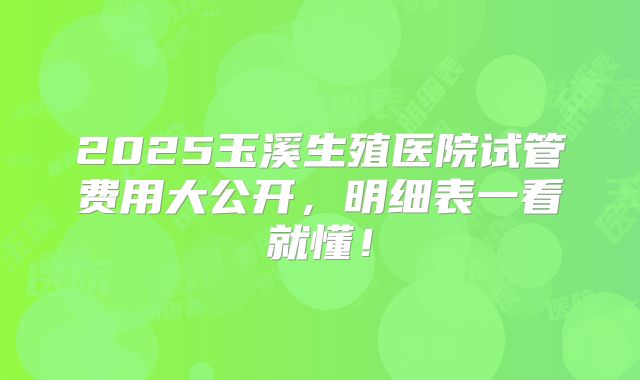 2025玉溪生殖医院试管费用大公开,明细表一看就懂!