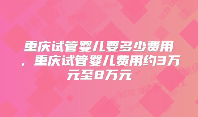 重庆试管婴儿要多少费用,重庆试管婴儿费用约3万元至8万元