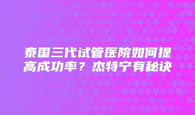 泰国三代试管医院如何提高成功率?杰特宁有秘诀