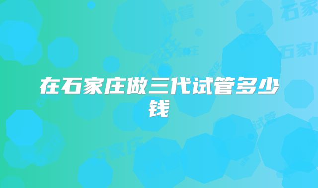 在石家庄做三代试管多少钱