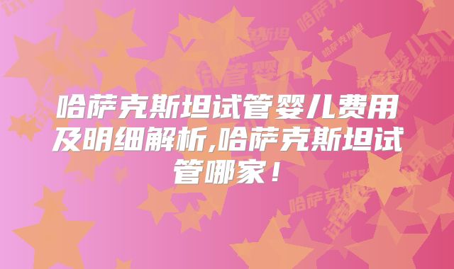 哈萨克斯坦试管婴儿费用及明细解析,哈萨克斯坦试管哪家!