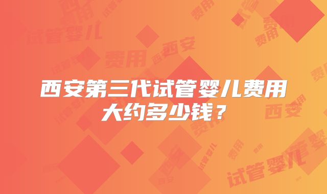 西安第三代试管婴儿费用大约多少钱?
