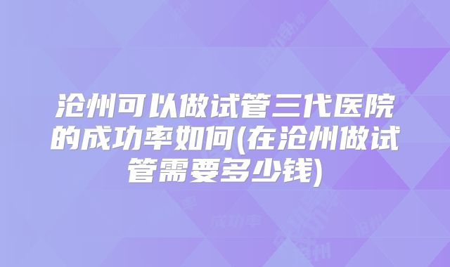 沧州可以做试管三代医院的成功率如何(在沧州做试管需要多少钱)