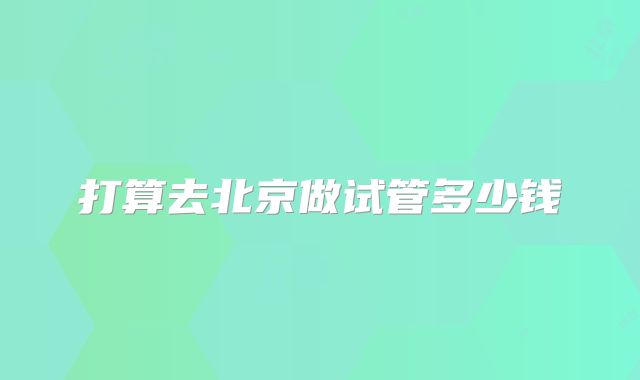 打算去北京做试管多少钱