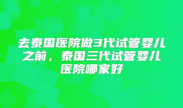 去泰国医院做3代试管婴儿之前,泰国三代试管婴儿医院哪家好