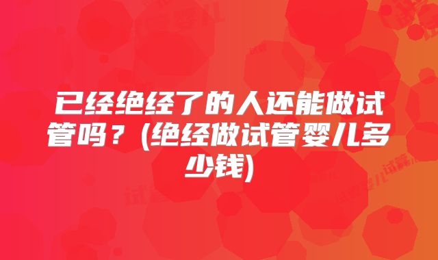 已经绝经了的人还能做试管吗?(绝经做试管婴儿多少钱)