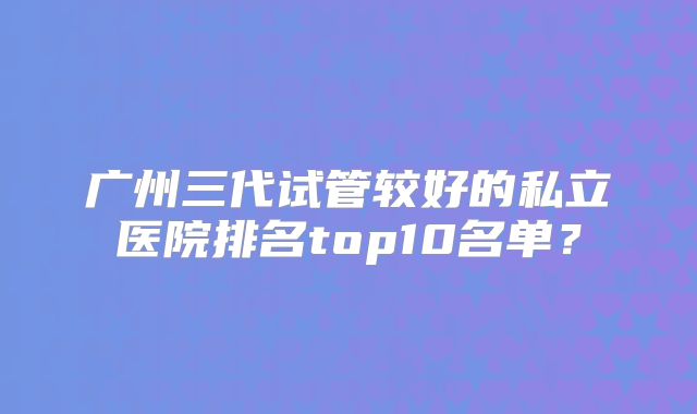 广州三代试管较好的私立医院排名top10名单?